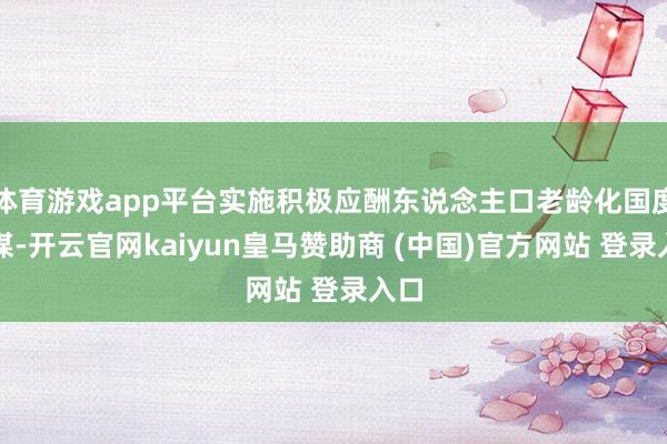 体育游戏app平台实施积极应酬东说念主口老龄化国度计谋-开云官网kaiyun皇马赞助商 (中国)官方网站 登录入口