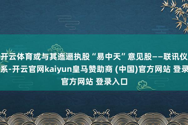 开云体育或与其迤逦执股“易中天”意见股——联讯仪器干系-开云官网kaiyun皇马赞助商 (中国)官方网站 登录入口