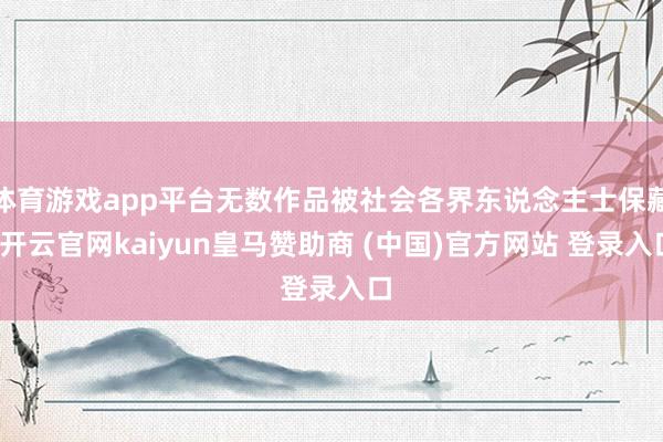 体育游戏app平台无数作品被社会各界东说念主士保藏-开云官网kaiyun皇马赞助商 (中国)官方网站 登录入口