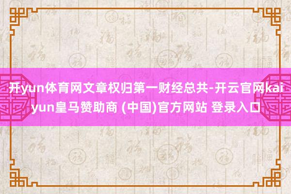 开yun体育网文章权归第一财经总共-开云官网kaiyun皇马赞助商 (中国)官方网站 登录入口