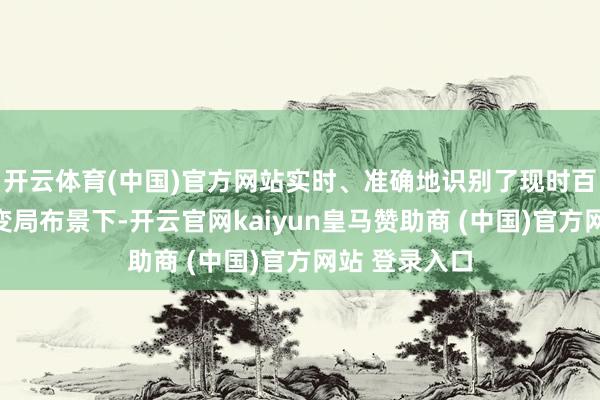 开云体育(中国)官方网站实时、准确地识别了现时百年未有之大变局布景下-开云官网kaiyun皇马赞助商 (中国)官方网站 登录入口