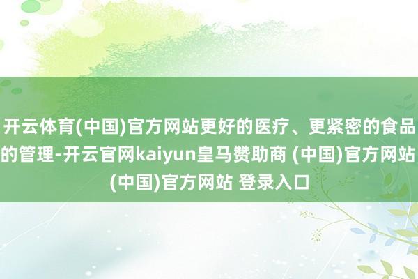 开云体育(中国)官方网站更好的医疗、更紧密的食品、更周详的管理-开云官网kaiyun皇马赞助商 (中国)官方网站 登录入口