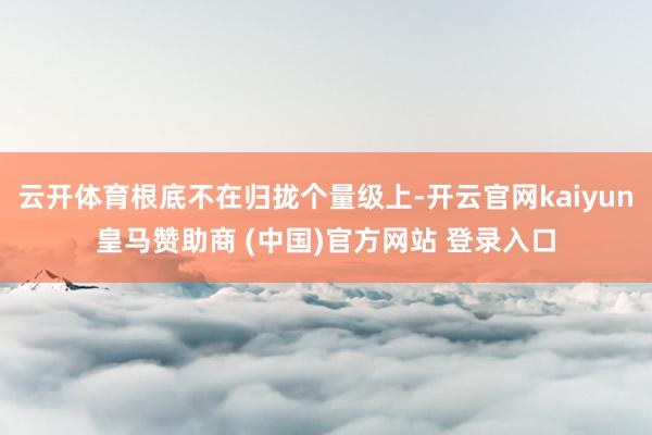 云开体育根底不在归拢个量级上-开云官网kaiyun皇马赞助商 (中国)官方网站 登录入口