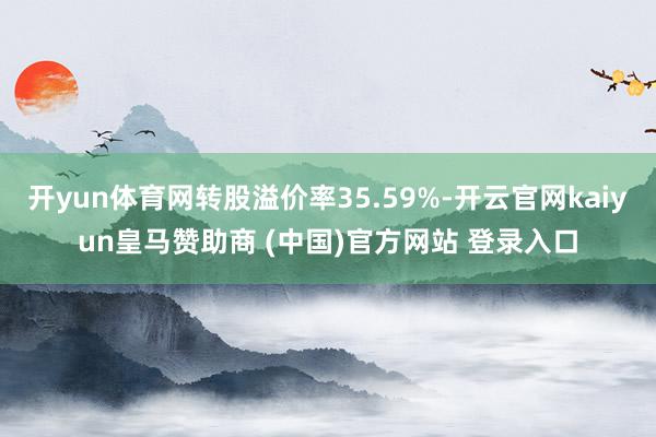 开yun体育网转股溢价率35.59%-开云官网kaiyun皇马赞助商 (中国)官方网站 登录入口