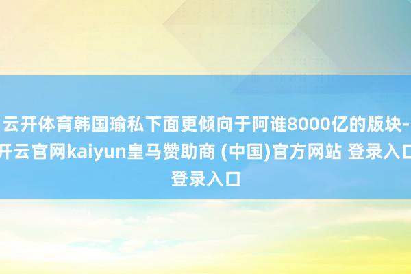 云开体育韩国瑜私下面更倾向于阿谁8000亿的版块-开云官网kaiyun皇马赞助商 (中国)官方网站 登录入口