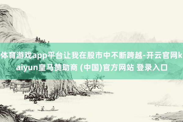 体育游戏app平台让我在股市中不断跨越-开云官网kaiyun皇马赞助商 (中国)官方网站 登录入口