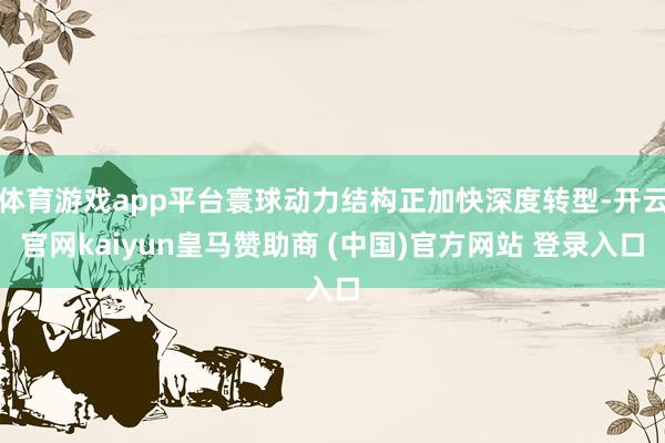 体育游戏app平台寰球动力结构正加快深度转型-开云官网kaiyun皇马赞助商 (中国)官方网站 登录入口