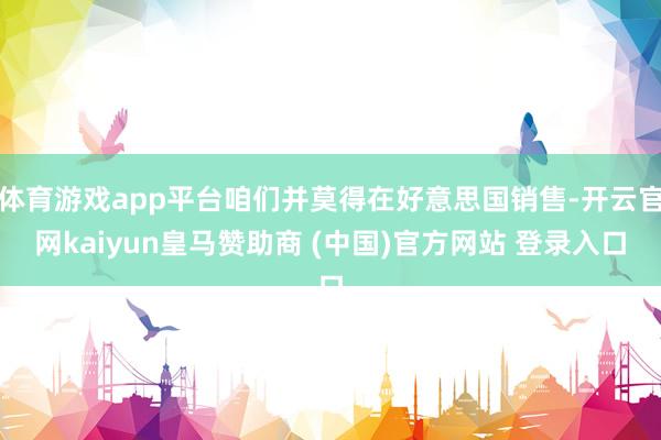 体育游戏app平台咱们并莫得在好意思国销售-开云官网kaiyun皇马赞助商 (中国)官方网站 登录入口