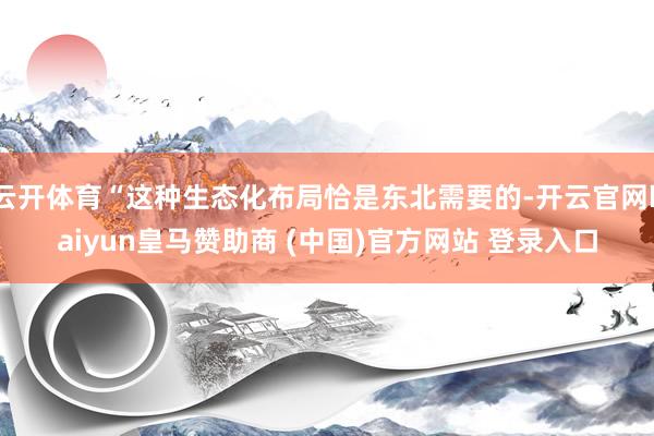 云开体育“这种生态化布局恰是东北需要的-开云官网kaiyun皇马赞助商 (中国)官方网站 登录入口