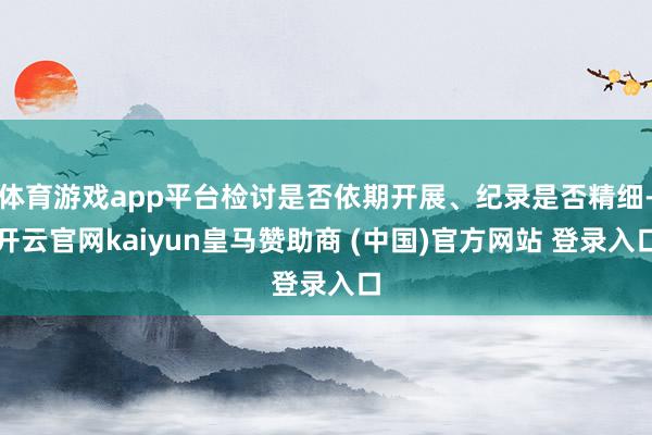 体育游戏app平台检讨是否依期开展、纪录是否精细-开云官网kaiyun皇马赞助商 (中国)官方网站 登录入口