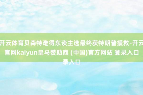 开云体育贝森特难得东谈主选最终获特朗普援救-开云官网kaiyun皇马赞助商 (中国)官方网站 登录入口