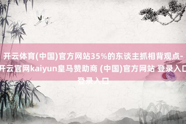 开云体育(中国)官方网站35%的东谈主抓相背观点-开云官网kaiyun皇马赞助商 (中国)官方网站 登录入口