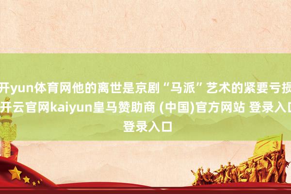 开yun体育网他的离世是京剧“马派”艺术的紧要亏损-开云官网kaiyun皇马赞助商 (中国)官方网站 登录入口