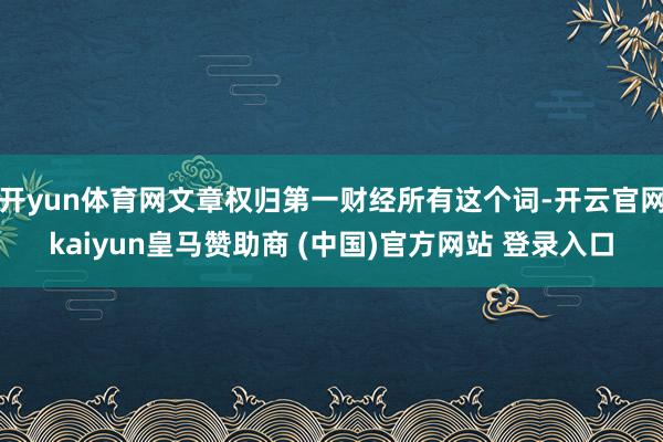 开yun体育网文章权归第一财经所有这个词-开云官网kaiyun皇马赞助商 (中国)官方网站 登录入口