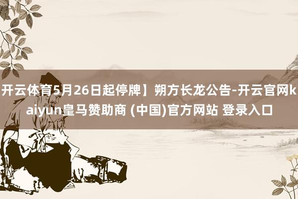 开云体育5月26日起停牌】朔方长龙公告-开云官网kaiyun皇马赞助商 (中国)官方网站 登录入口
