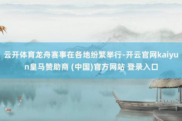 云开体育龙舟赛事在各地纷繁举行-开云官网kaiyun皇马赞助商 (中国)官方网站 登录入口