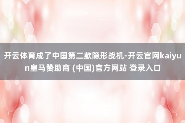 开云体育成了中国第二款隐形战机-开云官网kaiyun皇马赞助商 (中国)官方网站 登录入口
