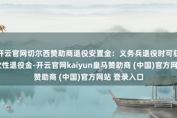 开云官网切尔西赞助商退役安置金:义务兵退役时可获9000元一次性退役金-开云官网kaiyun皇马赞助商 (中国)官方网站 登录入口