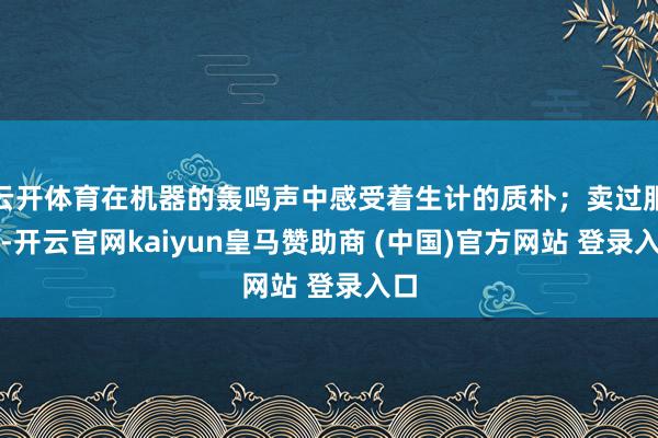 云开体育在机器的轰鸣声中感受着生计的质朴；卖过服装-开云官网kaiyun皇马赞助商 (中国)官方网站 登录入口