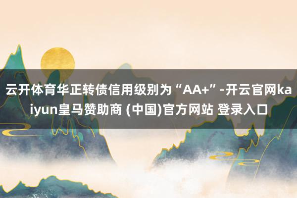 云开体育华正转债信用级别为“AA+”-开云官网kaiyun皇马赞助商 (中国)官方网站 登录入口