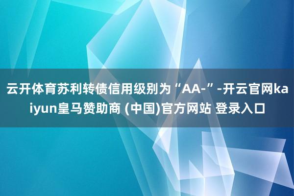 云开体育苏利转债信用级别为“AA-”-开云官网kaiyun皇马赞助商 (中国)官方网站 登录入口