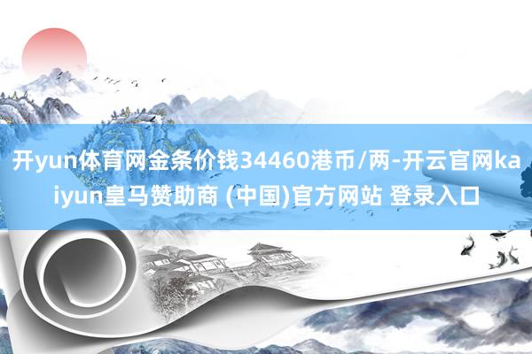 开yun体育网金条价钱34460港币/两-开云官网kaiyun皇马赞助商 (中国)官方网站 登录入口