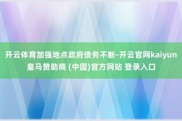 开云体育加强地点政府债务不断-开云官网kaiyun皇马赞助商 (中国)官方网站 登录入口