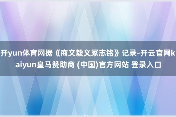 开yun体育网据《商文毅义冢志铭》记录-开云官网kaiyun皇马赞助商 (中国)官方网站 登录入口