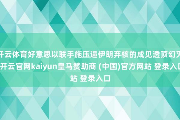 开云体育好意思以联手施压逼伊朗弃核的成见透顶幻灭-开云官网kaiyun皇马赞助商 (中国)官方网站 登录入口