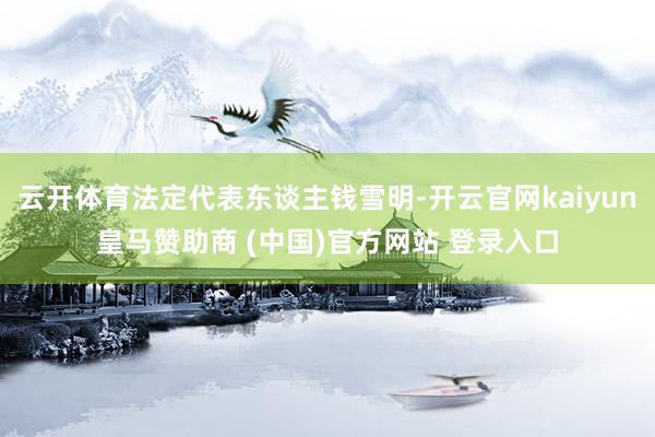 云开体育法定代表东谈主钱雪明-开云官网kaiyun皇马赞助商 (中国)官方网站 登录入口