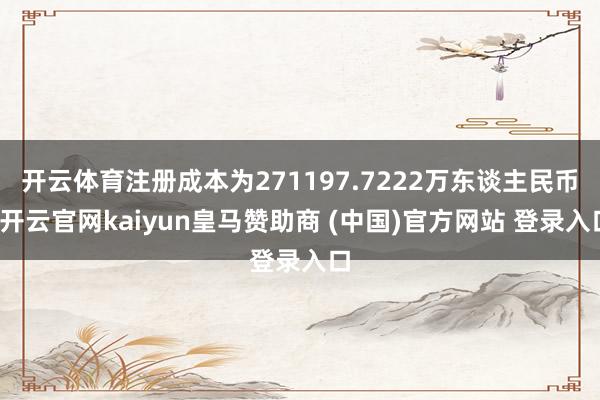 开云体育注册成本为271197.7222万东谈主民币-开云官网kaiyun皇马赞助商 (中国)官方网站 登录入口