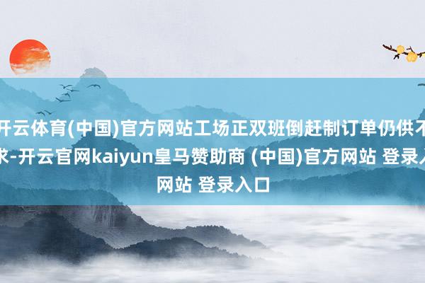 开云体育(中国)官方网站工场正双班倒赶制订单仍供不应求-开云官网kaiyun皇马赞助商 (中国)官方网站 登录入口