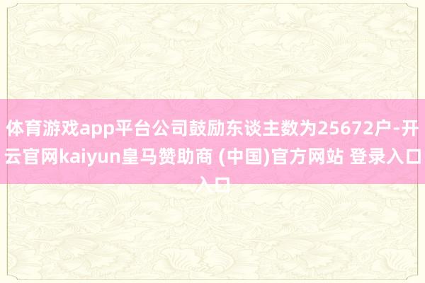 体育游戏app平台公司鼓励东谈主数为25672户-开云官网kaiyun皇马赞助商 (中国)官方网站 登录入口