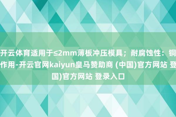 开云体育适用于≤2mm薄板冲压模具;耐腐蚀性:铜铬协同作用-开云官网kaiyun皇马赞助商 (中国)官方网站 登录入口