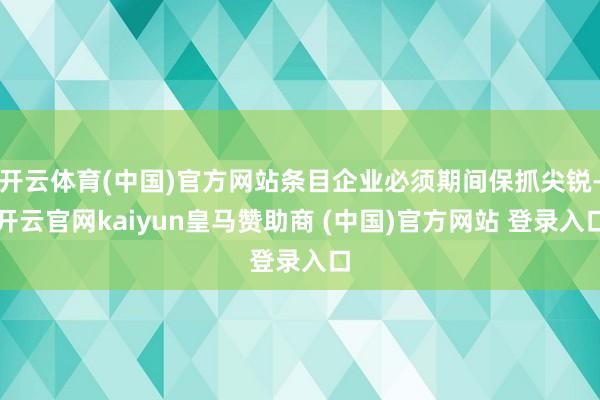开云体育(中国)官方网站条目企业必须期间保抓尖锐-开云官网kaiyun皇马赞助商 (中国)官方网站 登录入口