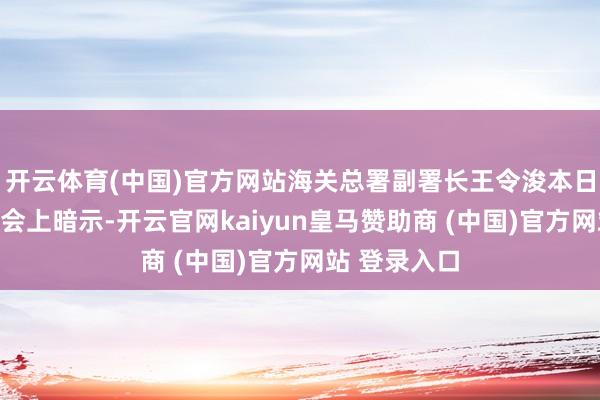 开云体育(中国)官方网站海关总署副署长王令浚本日在新闻发布会上暗示-开云官网kaiyun皇马赞助商 (中国)官方网站 登录入口