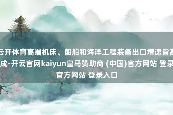 云开体育高端机床、船舶和海洋工程装备出口增速皆高出两成-开云官网kaiyun皇马赞助商 (中国)官方网站 登录入口