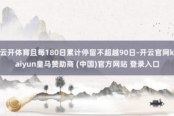 云开体育且每180日累计停留不超越90日-开云官网kaiyun皇马赞助商 (中国)官方网站 登录入口