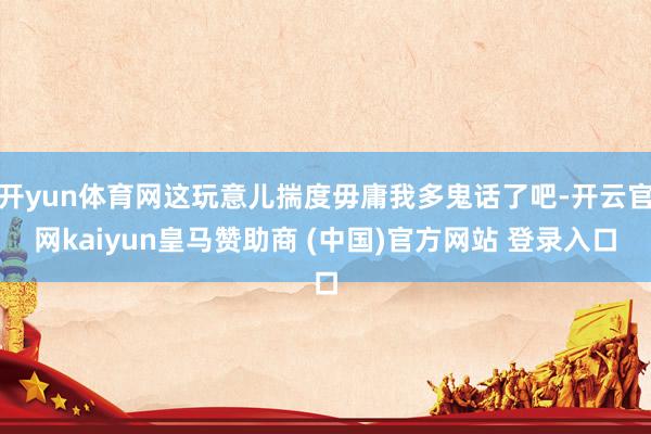 开yun体育网这玩意儿揣度毋庸我多鬼话了吧-开云官网kaiyun皇马赞助商 (中国)官方网站 登录入口