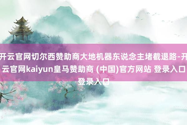 开云官网切尔西赞助商大地机器东说念主堵截退路-开云官网kaiyun皇马赞助商 (中国)官方网站 登录入口