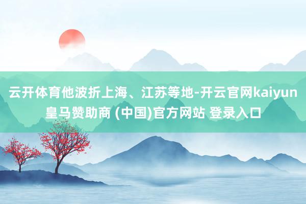 云开体育他波折上海、江苏等地-开云官网kaiyun皇马赞助商 (中国)官方网站 登录入口