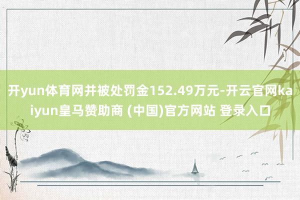 开yun体育网并被处罚金152.49万元-开云官网kaiyun皇马赞助商 (中国)官方网站 登录入口