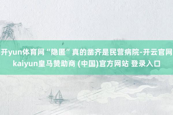 开yun体育网“隐匿”真的凿齐是民营病院-开云官网kaiyun皇马赞助商 (中国)官方网站 登录入口
