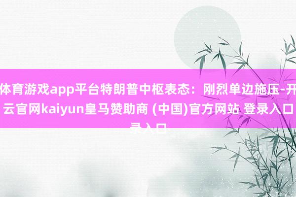 体育游戏app平台特朗普中枢表态：刚烈单边施压-开云官网kaiyun皇马赞助商 (中国)官方网站 登录入口