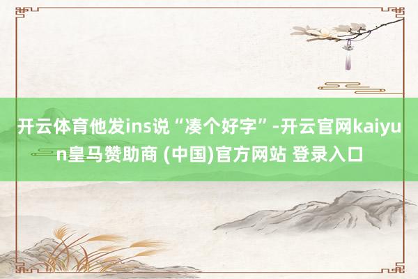 开云体育他发ins说“凑个好字”-开云官网kaiyun皇马赞助商 (中国)官方网站 登录入口