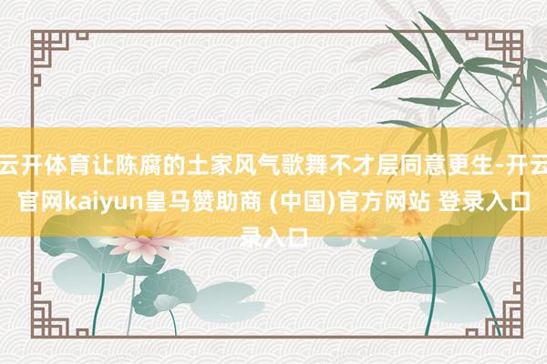 云开体育让陈腐的土家风气歌舞不才层同意更生-开云官网kaiyun皇马赞助商 (中国)官方网站 登录入口