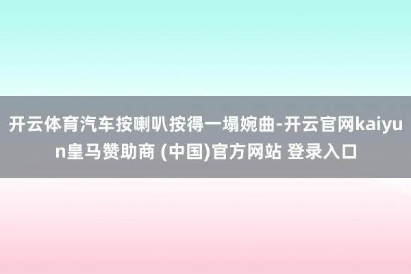 开云体育汽车按喇叭按得一塌婉曲-开云官网kaiyun皇马赞助商 (中国)官方网站 登录入口