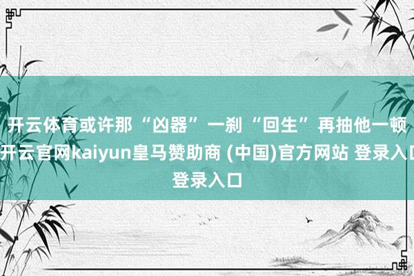 开云体育或许那 “凶器” 一刹 “回生” 再抽他一顿-开云官网kaiyun皇马赞助商 (中国)官方网站 登录入口