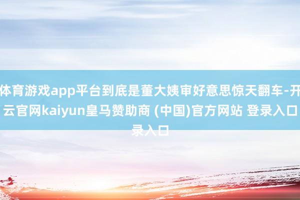 体育游戏app平台到底是董大姨审好意思惊天翻车-开云官网kaiyun皇马赞助商 (中国)官方网站 登录入口