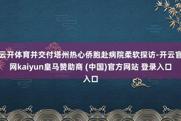 云开体育并交付塔州热心侨胞赴病院柔软探访-开云官网kaiyun皇马赞助商 (中国)官方网站 登录入口